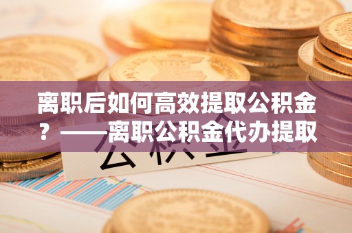 旗津离职后如何高效提取公积金？——离职公积金代办提取全流程解析