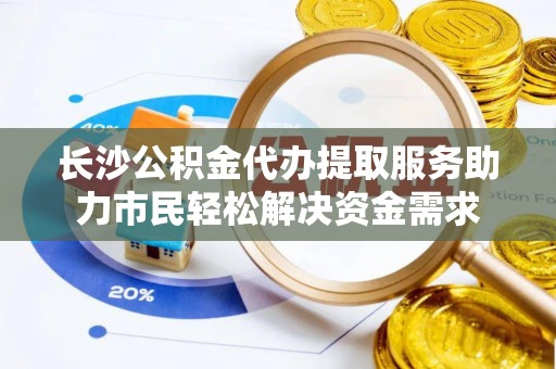 旗津长沙公积金代办提取服务助力市民轻松解决资金需求