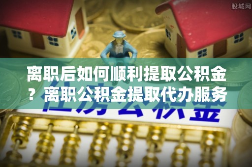 旗津离职后如何顺利提取公积金？离职公积金提取代办服务帮你搞定！