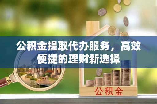 旗津公积金提取代办服务，高效便捷的理财新选择