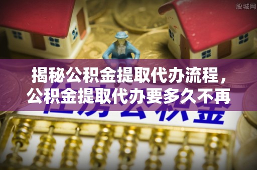 旗津揭秘公积金提取代办流程，公积金提取代办要多久不再迷茫