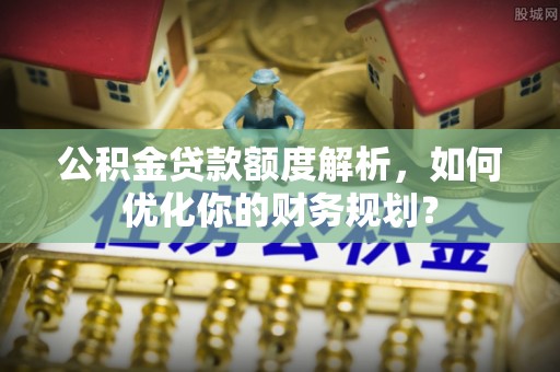 旗津公积金贷款额度解析，如何优化你的财务规划？