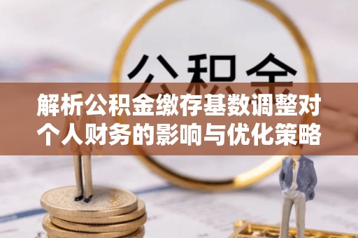 旗津解析公积金缴存基数调整对个人财务的影响与优化策略