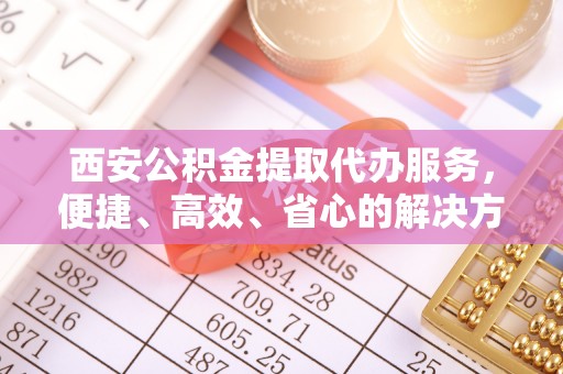 旗津西安公积金提取代办服务，便捷、高效、省心的解决方案