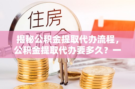 旗津揭秘公积金提取代办流程，公积金提取代办要多久？一文读懂