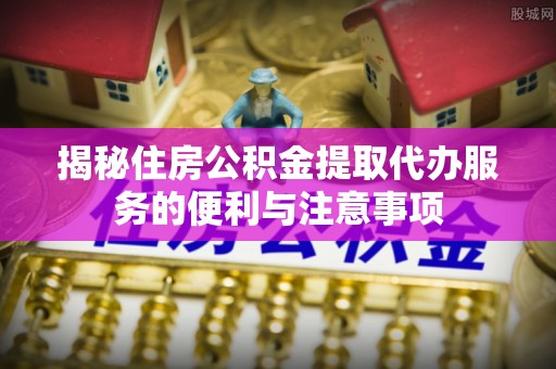 旗津揭秘住房公积金提取代办服务的便利与注意事项