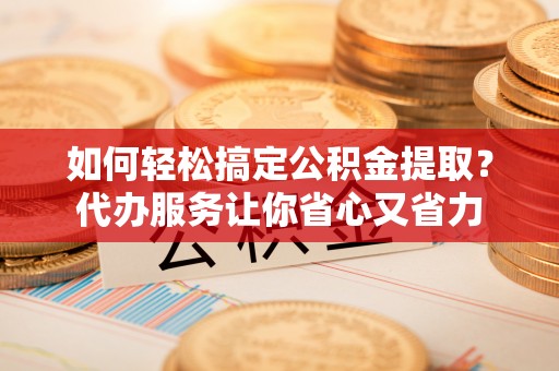 旗津如何轻松搞定公积金提取？代办服务让你省心又省力